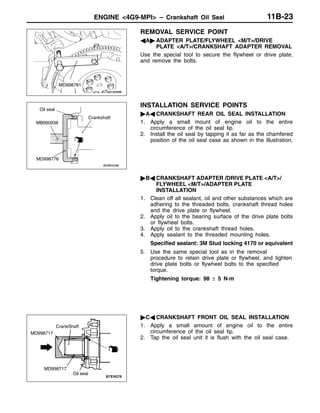 ENGINE <4G9-MPI> – Crankshaft Oil Seal 11B-23
REMOVAL SERVICE POINT
AA" ADAPTER PLATE/FLYWHEEL <M/T>/DRIVE
PLATE <A/T>/CRANKSHAFT ADAPTER REMOVAL
Use the special tool to secure the flywheel or drive plate,
and remove the bolts.
INSTALLATION SERVICE POINTS
"AA CRANKSHAFT REAR OIL SEAL INSTALLATION
1. Apply a small mount of engine oil to the entire
circumference of the oil seal lip.
2. Install the oil seal by tapping it as far as the chamfered
position of the oil seal case as shown in the illustration.
"BA CRANKSHAFT ADAPTER /DRIVE PLATE <A/T>/
FLYWHEEL <M/T>/ADAPTER PLATE
INSTALLATION
1. Clean off all sealant, oil and other substances which are
adhering to the threaded bolts, crankshaft thread holes
and the drive plate or flywheel.
2. Apply oil to the bearing surface of the drive plate bolts
or flywheel bolts.
3. Apply oil to the crankshaft thread holes.
4. Apply sealant to the threaded mounting holes.
Specified sealant: 3M Stud locking 4170 or equivalent
5. Use the same special tool as in the removal
procedure to retain drive plate or flywheel, and tighten
drive plate bolts or flywheel bolts to the specified
torque.
Tightening torque: 98 ± 5 N·m
"CA CRANKSHAFT FRONT OIL SEAL INSTALLATION
1. Apply a small amount of engine oil to the entire
circumference of the oil seal lip.
2. Tap the oil seal unit it is flush with the oil seal case.
MD998781
Oil seal
MB990938
MD998776
Crankshaft
Oil seal
MD998717
CrankShaft
MD998717
 