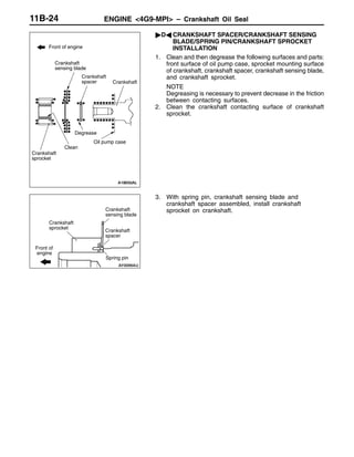 ENGINE <4G9-MPI> – Crankshaft Oil Seal11B-24
"DA CRANKSHAFT SPACER/CRANKSHAFT SENSING
BLADE/SPRING PIN/CRANKSHAFT SPROCKET
INSTALLATION
1. Clean and then degrease the following surfaces and parts:
front surface of oil pump case, sprocket mounting surface
of crankshaft, crankshaft spacer, crankshaft sensing blade,
and crankshaft sprocket.
NOTE
Degreasing is necessary to prevent decrease in the friction
between contacting surfaces.
2. Clean the crankshaft contacting surface of crankshaft
sprocket.
3. With spring pin, crankshaft sensing blade and
crankshaft spacer assembled, install crankshaft
sprocket on crankshaft.
Front of engine
Crankshaft
Clean
Degrease
Crankshaft
spacer
Crankshaft
sensing blade
Crankshaft
sprocket
Oil pump case
Crankshaft
spacer
Crankshaft
sensing blade
Crankshaft
sprocket
Spring pin
Front of
engine
 