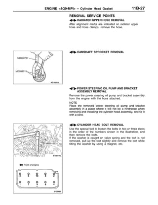 ENGINE <4G9-MPI> – Cylinder Head Gasket 11B-27
REMOVAL SERVICE POINTS
AA" RADIATOR UPPER HOSE REMOVAL
After alignment marks are indicated on radiator upper
hose and hose clamps, remove the hose.
AB" CAMSHAFT SPROCKET REMOVAL
AC" POWER STEERING OIL PUMP AND BRACKET
ASSEMBLY REMOVAL
Remove the power steering oil pump and bracket assembly
from the engine with the hose attached.
NOTE
Place the removed power steering oil pump and bracket
assembly in a place where it will not be a hindrance when
removing and installing the cylinder head assembly, and tie it
with a cord.
AD" CYLINDER HEAD BOLT REMOVAL
Use the special tool to loosen the bolts in two or three steps
in the order of the numbers shown in the illustration, and
then remove the bolts.
If the washer is caught on valve spring and the bolt is not
removed, pull up the bolt slightly and remove the bolt while
tilting the washer by using a magnet, etc.
MB990767
MD998719
Front of engine
3 5 10 8 2
1 7 9 6 4
MB991653
 