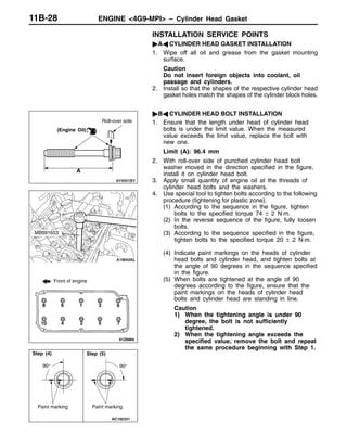 ENGINE <4G9-MPI> – Cylinder Head Gasket11B-28
INSTALLATION SERVICE POINTS
"AA CYLINDER HEAD GASKET INSTALLATION
1. Wipe off all oil and grease from the gasket mounting
surface.
Caution
Do not insert foreign objects into coolant, oil
passage and cylinders.
2. Install so that the shapes of the respective cylinder head
gasket holes match the shapes of the cylinder block holes.
"BA CYLINDER HEAD BOLT INSTALLATION
1. Ensure that the length under head of cylinder head
bolts is under the limit value. When the measured
value exceeds the limit value, replace the bolt with
new one.
Limit (A): 96.4 mm
2. With roll-over side of punched cylinder head bolt
washer moved in the direction specified in the figure,
install it on cylinder head bolt.
3. Apply small quantity of engine oil at the threads of
cylinder head bolts and the washers.
4. Use special tool to tighten bolts according to the following
procedure (tightening for plastic zone).
(1) According to the sequence in the figure, tighten
bolts to the specified torque 74 ± 2 N·m.
(2) In the reverse sequence of the figure, fully loosen
bolts.
(3) According to the sequence specified in the figure,
tighten bolts to the specified torque 20 ± 2 N·m.
(4) Indicate paint markings on the heads of cylinder
head bolts and cylinder head, and tighten bolts at
the angle of 90 degrees in the sequence specified
in the figure.
(5) When bolts are tightened at the angle of 90
degrees according to the figure, ensure that the
paint markings on the heads of cylinder head
bolts and cylinder head are standing in line.
Caution
1) When the tightening angle is under 90
degree, the bolt is not sufficiently
tightened.
2) When the tightening angle exceeds the
specified value, remove the bolt and repeat
the same procedure beginning with Step 1.
Roll-over side
A
(Engine Oil)
Front of engine
8 6 1 3 9
10 4 2 5 7
MB991653
90_
Paint marking
90_
Paint marking
Step (4) Step (5)
 