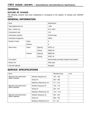 ENGINE <4G9-MPI> – General/General Information/Service Specifications11B-2
GENERAL
OUTLINE OF CHANGE
The following contents have been established to correspond to the addition of vehicles with 4G9-MPI
engine.
GENERAL INFORMATION
Items Specification
Total displacement mL 1,834
Bore × Stroke mm 81.0 × 89.0
Compression ratio 10.0
Combustion chamber Pentroof type
Camshaft arrangement SOHC
Number of valve Intake 8
Exhaust 8
Valve timing Intake Opening BTDC 14_
Closing ABDC 50_
Exhaust Opening BBDC 58_
Closing ATDC 10_
Fuel system Electronically controlled multipoint fuel injection
Rocker arm Roller type
Auto-lash adjuster Equipped
SERVICE SPECIFICATIONS
Items Standard value Limit
Alternator drive belt tension
(When checked)
Vibration frequency Hz 143 – 185 –
(When checked)
Tension N 294 – 490 –
Deflection (Reference) mm 9.7 – 12.9 –
Alternator drive belt tension
(When adjusted)
Vibration frequency Hz 155 – 175 –
(When adjusted)
Tension N 343 – 441 –
Deflection (Reference) mm 10.5 – 12.0 –
Alternator drive belt tension
(When replaced)
Vibration frequency Hz 203 – 234 –
(When replaced)
Tension N 588 – 784 –
Deflection (Reference) mm 6.7 – 8.5 –
 
