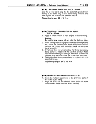 ENGINE <4G9-MPI> – Cylinder Head Gasket 11B-29
"CA CAMSHAFT SPROCKET INSTALLATION
Use the special tool to stop the the camshaft sprocket from
turning in the same way as was done during removal, and
then tighten the bolts to the specified torque.
Tightening torque: 88 ± 10 N·m
"DA O-RING/FUEL HIGH-PRESSURE HOSE
INSTALLATION
1. Apply a small amount of new engine oil to the O-ring.
Caution
Do not let any engine oil get into the delivery pipe.
2. While turning the fuel high-pressure hose to the right and
left, install the delivery pipe, while being careful not to
damage the O-ring. After installing, check that the hose
turns smoothly.
3. If the hose does not turn smoothly, the O-ring is probably
being clamped. Disconnect the fuel high-pressure hose
and check the O-ring for damage. After this, re-insert the
delivery pipe and check that the hose turns smoothly.
4. Tighten the fuel high-pressure hose mounting bolt to the
specified torque.
Tightening torque: 5.0 ± 1.0 N·m
"EA RADIATOR UPPER HOSE INSTALLATION
1. Insert the radiator upper hose to the protruded parts of
the water outlet fitting.
2. Align the marks on the radiator upper hose and hose
clamp drawn during removal when installing.
 