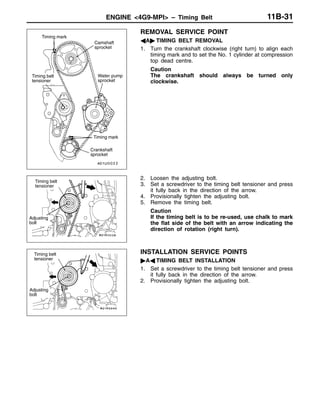 ENGINE <4G9-MPI> – Timing Belt 11B-31
REMOVAL SERVICE POINT
AA" TIMING BELT REMOVAL
1. Turn the crankshaft clockwise (right turn) to align each
timing mark and to set the No. 1 cylinder at compression
top dead centre.
Caution
The crankshaft should always be turned only
clockwise.
2. Loosen the adjusting bolt.
3. Set a screwdriver to the timing belt tensioner and press
it fully back in the direction of the arrow.
4. Provisionally tighten the adjusting bolt.
5. Remove the timing belt.
Caution
If the timing belt is to be re-used, use chalk to mark
the flat side of the belt with an arrow indicating the
direction of rotation (right turn).
INSTALLATION SERVICE POINTS
"AA TIMING BELT INSTALLATION
1. Set a screwdriver to the timing belt tensioner and press
it fully back in the direction of the arrow.
2. Provisionally tighten the adjusting bolt.
Timing mark
Camshaft
sprocket
Water pump
sprocket
Crankshaft
sprocket
Timing belt
tensioner
Timing mark
Timing belt
tensioner
Adjusting
bolt
Timing belt
tensioner
Adjusting
bolt
 