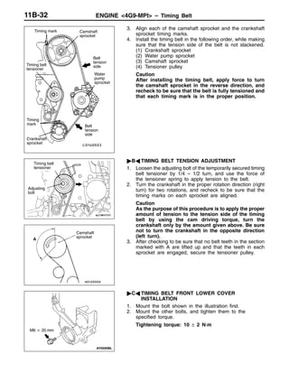ENGINE <4G9-MPI> – Timing Belt11B-32
3. Align each of the camshaft sprocket and the crankshaft
sprocket timing marks.
4. Install the timing belt in the following order, while making
sure that the tension side of the belt is not slackened.
(1) Crankshaft sprocket
(2) Water pump sprocket
(3) Camshaft sprocket
(4) Tensioner pulley
Caution
After installing the timing belt, apply force to turn
the camshaft sprocket in the reverse direction, and
recheck to be sure that the belt is fully tensioned and
that each timing mark is in the proper position.
"BA TIMING BELT TENSION ADJUSTMENT
1. Loosen the adjusting bolt of the temporarily secured timing
belt tensioner by 1/4 – 1/2 turn, and use the force of
the tensioner spring to apply tension to the belt.
2. Turn the crankshaft in the proper rotation direction (right
turn) for two rotations, and recheck to be sure that the
timing marks on each sprocket are aligned.
Caution
As the purpose of this procedure is to apply the proper
amount of tension to the tension side of the timing
belt by using the cam driving torque, turn the
crankshaft only by the amount given above. Be sure
not to turn the crankshaft in the opposite direction
(left turn).
3. After checking to be sure that no belt teeth in the section
marked with A are lifted up and that the teeth in each
sprocket are engaged, secure the tensioner pulley.
"CA TIMING BELT FRONT LOWER COVER
INSTALLATION
1. Mount the bolt shown in the illustration first.
2. Mount the other bolts, and tighten them to the
specified torque.
Tightening torque: 10 ± 2 N·m
Timing
mark
Timing mark
Crankshaft
sprocket
Belt
tension
side
Camshaft
sprocket
Belt
tension
side
Timing belt
tensioner
Water
pump
sprocket
Adjusting
bolt
Timing belt
tensioner
Camshaft
sprocket
A
M6 20 mm
 
