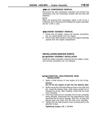 ENGINE <4G9-MPI> – Engine Assembly 11B-35
AB" A/C COMPRESSOR REMOVAL
Disconnect the A/C compressor connector and remove the
compressor from the compressor bracket with the hose still
attached.
NOTE
Place the removed A/C compressor where it will not be a
hindrance when removing and installing the engine assembly,
and tie it with a cord.
AC" ENGINE ASSEMBLY REMOVAL
1. Check that all cables, hoses and harness connectors,
etc. are disconnected from the engine.
2. Lift the chain block slowly to remove the engine assembly
upward from the engine compartment.
INSTALLATION SERVICE POINTS
"AA ENGINE ASSEMBLY INSTALLATION
Install the engine assembly, checking that the cables, hoses,
and harness connectors are not clamped.
"BA O-RING/FUEL HIGH-PRESSURE HOSE
INSTALLATION
1. Apply a small amount of new engine oil to the O-ring.
Caution
Do not let any engine oil get into the delivery pipe.
2. While turning the fuel high-pressure hose to the right and
left, install the delivery pipe, while being careful not to
damage the O-ring. After installing, check that the hose
turns smoothly.
3. If the hose does not turn smoothly, the O-ring is probably
being clamped. Disconnect the fuel high-pressure hose
and check the O-ring for damage. After this, re-insert the
delivery pipe and check that the hose turns smoothly.
4. Tighten the fuel high-pressure hose mounting bolt to the
specified torque.
Tightening torque: 5.0 ± 1.0 N·m
 