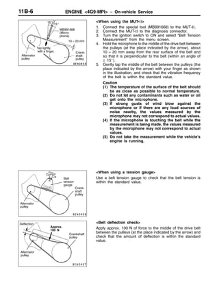 ENGINE <4G9-MPI> – On-vehicle Service11B-6
<When using the MUT-II>
1. Connect the special tool (MB991668) to the MUT-II.
2. Connect the MUT-II to the diagnosis connector.
3. Turn the ignition switch to ON and select “Belt Tension
Measurement” from the menu screen.
4. Hold the microphone to the middle of the drive belt between
the pulleys (at the place indicated by the arrow), about
10 – 20 mm away from the rear surface of the belt and
so that it is perpendicular to the belt (within an angle of
± 15_).
5. Gently tap the middle of the belt between the pulleys (the
place indicated by the arrow) with your finger as shown
in the illustration, and check that the vibration frequency
of the belt is within the standard value.
Caution
(1) The temperature of the surface of the belt should
be as close as possible to normal temperature.
(2) Do not let any contaminants such as water or oil
get onto the microphone.
(3) If strong gusts of wind blow against the
microphone or if there are any loud sources of
noise nearby, the values measured by the
microphone may not correspond to actual values.
(4) If the microphone is touching the belt while the
measurement is being made, the values measured
by the microphone may not correspond to actual
values.
(5) Do not take the measurement while the vehicle’s
engine is running.
<When using a tension gauge>
Use a belt tension gauge to check that the belt tension is
within the standard value.
<Belt deflection check>
Apply approx. 100 N of force to the middle of the drive belt
between the pulleys (at the place indicated by the arrow) and
check that the amount of deflection is within the standard
value.
MB991668
(Micro-
phone)
15_
15_
10 – 20 mm
Tap lightly
with a finger.
Alternator
pulley
Crank-
shaft
pulley
Belt
tension
gauge
Alternator
pulley
Crank-
shaft
pulley
Deflection
Approx.
100 N
Alternator
pulley
Crankshaft
pulley
 