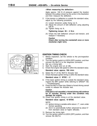 ENGINE <4G9-MPI> – On-vehicle ServiceENGINE <4G9-MPI> – On-vehicle Service11B-8
<When measuring the deflection>
Apply approx. 100 N of pressure against the location
between the pulleys shown by the arrow in the illustration
and then measure the deflection.
2. If the tension or deflection is outside the standard value,
adjust by the following procedure.
(1) Loosen tensioner pulley fixing nut A.
(2) Adjust the amount of belt deflection using adjusting
bolt B.
(3) Tighten fixing nut A.
Tightening torque: 26 ± 4 N·m
(4) Check the belt deflection amount and tension, and
readjust if necessary.
Caution
Check after turning the crankshaft once or more
clockwise (right turn).
IGNITION TIMING CHECK
1. Before inspection, set the vehicle to the pre-inspection
condition.
2. Turn the ignition switch to LOCK (OFF) position, and then
connect the MUT-II to the diagnosis connector.
3. Set up a timing light.
4. Start the engine and run at idle.
5. Check that engine idle speed is within the standard value.
Standard value: approx. 700 r/min
6. Select No.17 of the MUT-II Actuator test.
7. Check that basic ignition timing is within the standard value.
Standard value: 5_ BTDC ± 3_
8. If the basic ignition timing is outside the standard value,
inspect the MPI system while referring to GROUP 13C
– Troubleshooting.
9. Press the MUT-II clear key (Select a forced driving cancel
mode) to release the Actuator test.
Caution
If the test is not cancelled, a forced driving will continue
for 27 minutes. Driving under this condition may
damage the engine.
10. Check that ignition timing is at the standard value.
Standard value: approx. 10_BTDC
NOTE
(1) Ignition timing is variable within about ± 7_, even under
normal operating.
(2) And it is automatically further advanced by about 5_
from standard value at higher altitudes.
11. Remove the timing light.
12. Turn the ignition switch to LOCK (OFF) position, and then
remove the MUT-II.
MUT-II
 