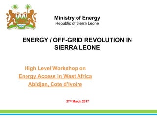 ENERGY / OFF-GRID REVOLUTION IN
SIERRA LEONE
27th March 2017
Ministry of Energy
Republic of Sierra Leone
High Level Workshop on
Energy Access in West Africa
Abidjan, Cote d’Ivoire
 