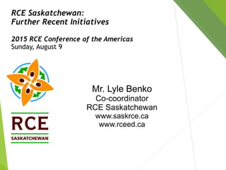 RCE Saskatchewan:
Further Recent Initiatives
2015 RCE Conference of the Americas
Sunday, August 9
Mr. Lyle Benko
Co-coordinator
RCE Saskatchewan
www.saskrce.ca
www.rceed.ca
 