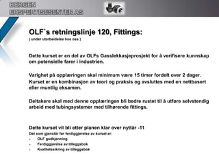 BERGEN EKSPERTISESENTER ASOLF`s retningslinje 119, Ventilteknikk:Dette kurset er en del av OLFs Gasslekkasjeprosjekt for å verifisere kunnskap om potensielle farer i industrien. Varighet på opplæringen skal minimum være 37,5 timer fordelt over 5 dager.Kurset er en kombinasjon av teori og praksis og avsluttes med en nettbasert eksamen som tar omkring 2 timer å gjennomføre.Deltakere skal med denne opplæringen bli bedre rustet til å møte en sikrere og enklere hverdag i sitt  arbeid med ventiler. 