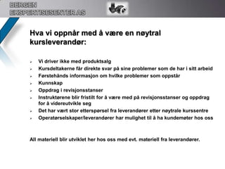 BERGEN EKSPERTISESENTER ASOLF`s retningslinje 118, Flensearbeid:( under utarbeidelse hos oss )Dette kurset er en del av OLFs Gasslekkasjeprosjekt for å verifisere kunnskap om potensielle farer i industrien. Varighet på opplæringen skal minimum være 22,5 timer fordelt over 3 dager.Kurset er en kombinasjon av teori og praksis og avsluttes med en nettbasert eller muntlig eksamen.Deltakere skal med denne opplæringen bli bedre rustet til å utføre selvstendig arbeid med flenser. Dette kurset vil etter planen bli klar i løpet av oktober -10. Det som gjenstår før ferdiggjørelse av kurset er:OLF godkjenning