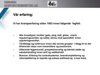 BERGEN EKSPERTISESENTER ASVår erfaring:Vi har bransjeerfaring siden 1993 innen følgende  fagfelt:Alle hovedtyper ventiler (gate, plug, ball, globe,  check,  reguleringsventiler og safety valves med spesialfelt  innen reguleringsventiler.  