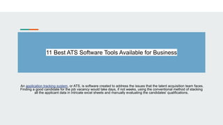 11 Best ATS Software Tools Available for Business
An application tracking system, or ATS, is software created to address the issues that the talent acquisition team faces.
Finding a good candidate for the job vacancy would take days, if not weeks, using the conventional method of stacking
all the applicant data in intricate excel sheets and manually evaluating the candidates' qualifications.
 