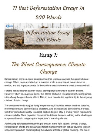 11 Best Deforestation Essays In
200 Words
Essay 1:
The Silent Consequence: Climate
Change
Deforestation carries a silent consequence that resonates across the globe: climate
change. When trees are felled on a massive scale, a cascade of events is set in
motion, and the impact extends far beyond the areas where the trees once stood tall.
Forests act as nature's carbon vaults, storing large amounts of carbon dioxide.
However, when trees are cut down, this stored carbon is released into the atmosphere,
intensifying the greenhouse effect. This, in turn, contributes significantly to the ongoing
crisis of climate change.
The consequence is not just rising temperatures; it includes erratic weather patterns,
more frequent and severe natural disasters, and disruptions to ecosystems. Forests,
with their remarkable ability to absorb carbon dioxide, play a crucial role in maintaining
climate stability. Their depletion disrupts this delicate balance, adding to the challenges
our planet faces in mitigating the impacts of a warming climate.
Addressing deforestation becomes paramount in the fight against climate change.
Reforestation efforts and sustainable forest management can act as powerful tools in
sequestering carbon and mitigating the adverse effects of global warming. The silent
Deforestation Essay
200 Words
 