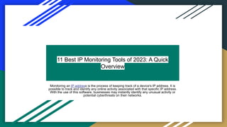 11 Best IP Monitoring Tools of 2023: A Quick
Overview
Monitoring an IP address is the process of keeping track of a device's IP address. It is
possible to track and identify any online activity associated with that specific IP address.
With the use of this software, businesses may instantly identify any unusual activity or
potential cyberthreats on their networks.
 