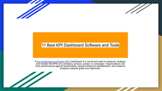 11 Best KPI Dashboard Software and Tools
A key performance indicator (KPI) dashboard is a visual tool used to measure, analyse,
and monitor the KPIs of a company, product, project, or campaign. Organizations can
track performance against benchmarks, pinpoint areas for development, and measure
progress towards goals and objectives.
 