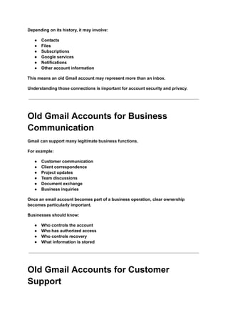 Depending on its history, it may involve:
●​ Contacts
●​ Files
●​ Subscriptions
●​ Google services
●​ Notifications
●​ Other account information
This means an old Gmail account may represent more than an inbox.
Understanding those connections is important for account security and privacy.
Old Gmail Accounts for Business
Communication
Gmail can support many legitimate business functions.
For example:
●​ Customer communication
●​ Client correspondence
●​ Project updates
●​ Team discussions
●​ Document exchange
●​ Business inquiries
Once an email account becomes part of a business operation, clear ownership
becomes particularly important.
Businesses should know:
●​ Who controls the account
●​ Who has authorized access
●​ Who controls recovery
●​ What information is stored
Old Gmail Accounts for Customer
Support
 