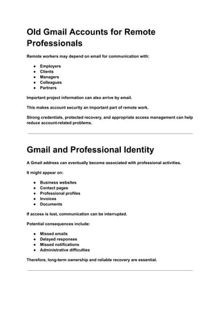 Old Gmail Accounts for Remote
Professionals
Remote workers may depend on email for communication with:
●​ Employers
●​ Clients
●​ Managers
●​ Colleagues
●​ Partners
Important project information can also arrive by email.
This makes account security an important part of remote work.
Strong credentials, protected recovery, and appropriate access management can help
reduce account-related problems.
Gmail and Professional Identity
A Gmail address can eventually become associated with professional activities.
It might appear on:
●​ Business websites
●​ Contact pages
●​ Professional profiles
●​ Invoices
●​ Documents
If access is lost, communication can be interrupted.
Potential consequences include:
●​ Missed emails
●​ Delayed responses
●​ Missed notifications
●​ Administrative difficulties
Therefore, long-term ownership and reliable recovery are essential.
 