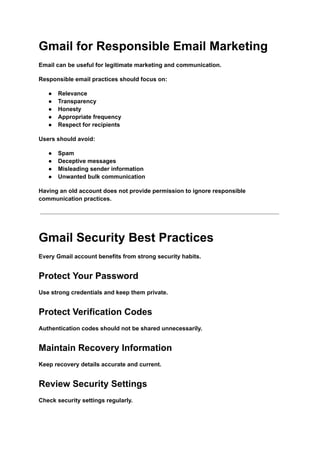 Gmail for Responsible Email Marketing
Email can be useful for legitimate marketing and communication.
Responsible email practices should focus on:
●​ Relevance
●​ Transparency
●​ Honesty
●​ Appropriate frequency
●​ Respect for recipients
Users should avoid:
●​ Spam
●​ Deceptive messages
●​ Misleading sender information
●​ Unwanted bulk communication
Having an old account does not provide permission to ignore responsible
communication practices.
Gmail Security Best Practices
Every Gmail account benefits from strong security habits.
Protect Your Password
Use strong credentials and keep them private.
Protect Verification Codes
Authentication codes should not be shared unnecessarily.
Maintain Recovery Information
Keep recovery details accurate and current.
Review Security Settings
Check security settings regularly.
 