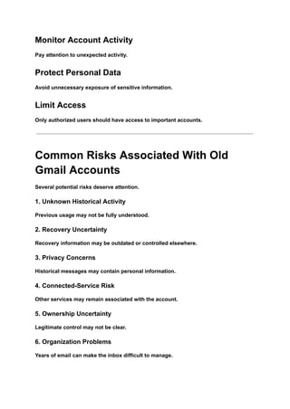 Monitor Account Activity
Pay attention to unexpected activity.
Protect Personal Data
Avoid unnecessary exposure of sensitive information.
Limit Access
Only authorized users should have access to important accounts.
Common Risks Associated With Old
Gmail Accounts
Several potential risks deserve attention.
1. Unknown Historical Activity
Previous usage may not be fully understood.
2. Recovery Uncertainty
Recovery information may be outdated or controlled elsewhere.
3. Privacy Concerns
Historical messages may contain personal information.
4. Connected-Service Risk
Other services may remain associated with the account.
5. Ownership Uncertainty
Legitimate control may not be clear.
6. Organization Problems
Years of email can make the inbox difficult to manage.
 