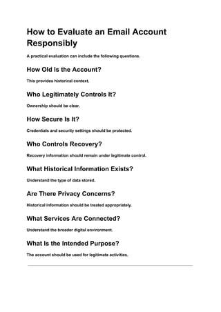 How to Evaluate an Email Account
Responsibly
A practical evaluation can include the following questions.
How Old Is the Account?
This provides historical context.
Who Legitimately Controls It?
Ownership should be clear.
How Secure Is It?
Credentials and security settings should be protected.
Who Controls Recovery?
Recovery information should remain under legitimate control.
What Historical Information Exists?
Understand the type of data stored.
Are There Privacy Concerns?
Historical information should be treated appropriately.
What Services Are Connected?
Understand the broader digital environment.
What Is the Intended Purpose?
The account should be used for legitimate activities.
 