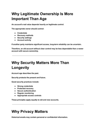 Why Legitimate Ownership Is More
Important Than Age
An account's real value depends heavily on legitimate control.
The appropriate owner should control:
●​ Credentials
●​ Recovery methods
●​ Security settings
●​ Account activity
If another party maintains significant access, long-term reliability can be uncertain.
Therefore, an old account without clear control may be less dependable than a newer
account with secure ownership.
Why Security Matters More Than
Longevity
Account age describes the past.
Security protects the present and future.
Good security practices include:
●​ Strong credentials
●​ Protected recovery
●​ Secure authentication
●​ Regular monitoring
●​ Appropriate access controls
These principles apply equally to old and new accounts.
Why Privacy Matters
Historical emails may contain personal or confidential information.
 