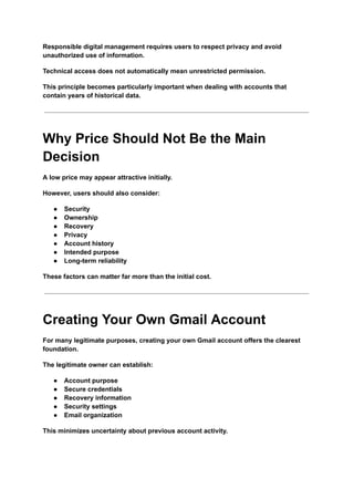 Responsible digital management requires users to respect privacy and avoid
unauthorized use of information.
Technical access does not automatically mean unrestricted permission.
This principle becomes particularly important when dealing with accounts that
contain years of historical data.
Why Price Should Not Be the Main
Decision
A low price may appear attractive initially.
However, users should also consider:
●​ Security
●​ Ownership
●​ Recovery
●​ Privacy
●​ Account history
●​ Intended purpose
●​ Long-term reliability
These factors can matter far more than the initial cost.
Creating Your Own Gmail Account
For many legitimate purposes, creating your own Gmail account offers the clearest
foundation.
The legitimate owner can establish:
●​ Account purpose
●​ Secure credentials
●​ Recovery information
●​ Security settings
●​ Email organization
This minimizes uncertainty about previous account activity.
 