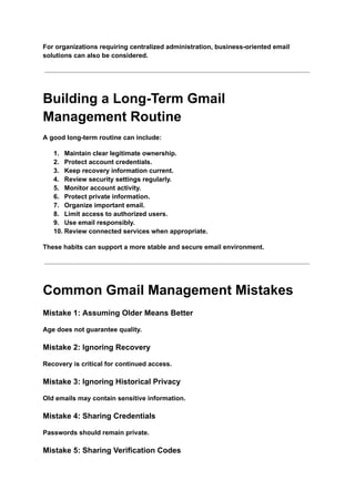 For organizations requiring centralized administration, business-oriented email
solutions can also be considered.
Building a Long-Term Gmail
Management Routine
A good long-term routine can include:
1.​ Maintain clear legitimate ownership.
2.​ Protect account credentials.
3.​ Keep recovery information current.
4.​ Review security settings regularly.
5.​ Monitor account activity.
6.​ Protect private information.
7.​ Organize important email.
8.​ Limit access to authorized users.
9.​ Use email responsibly.
10.​Review connected services when appropriate.
These habits can support a more stable and secure email environment.
Common Gmail Management Mistakes
Mistake 1: Assuming Older Means Better
Age does not guarantee quality.
Mistake 2: Ignoring Recovery
Recovery is critical for continued access.
Mistake 3: Ignoring Historical Privacy
Old emails may contain sensitive information.
Mistake 4: Sharing Credentials
Passwords should remain private.
Mistake 5: Sharing Verification Codes
 