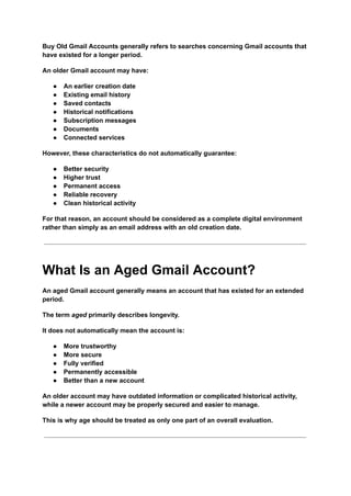 Buy Old Gmail Accounts generally refers to searches concerning Gmail accounts that
have existed for a longer period.
An older Gmail account may have:
●​ An earlier creation date
●​ Existing email history
●​ Saved contacts
●​ Historical notifications
●​ Subscription messages
●​ Documents
●​ Connected services
However, these characteristics do not automatically guarantee:
●​ Better security
●​ Higher trust
●​ Permanent access
●​ Reliable recovery
●​ Clean historical activity
For that reason, an account should be considered as a complete digital environment
rather than simply as an email address with an old creation date.
What Is an Aged Gmail Account?
An aged Gmail account generally means an account that has existed for an extended
period.
The term aged primarily describes longevity.
It does not automatically mean the account is:
●​ More trustworthy
●​ More secure
●​ Fully verified
●​ Permanently accessible
●​ Better than a new account
An older account may have outdated information or complicated historical activity,
while a newer account may be properly secured and easier to manage.
This is why age should be treated as only one part of an overall evaluation.
 
