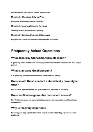 Authentication information should be protected.
Mistake 6: Choosing Only by Price
Low price does not guarantee reliability.
Mistake 7: Ignoring Security Reviews
Security should be monitored regularly.
Mistake 8: Sending Unwanted Messages
Responsible communication should always be prioritized.
Frequently Asked Questions
What does Buy Old Gmail Accounts mean?
It generally refers to searches involving Gmail accounts that have existed for a longer
period.
What is an aged Gmail account?
It is generally a Gmail account with an older creation history.
Does an old Gmail account automatically have higher
trust?
No. Account age alone does not guarantee trust, security, or reliability.
Does verification guarantee permanent access?
No. Verification does not automatically guarantee permanent ownership or future
accessibility.
Why is recovery important?
Recovery can help legitimate owners regain access when they experience login
problems.
 