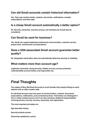 Can old Gmail accounts contain historical information?
Yes. They may contain emails, contacts, documents, notifications, receipts,
subscriptions, and other data.
Is a cheap Gmail account automatically a better option?
No. Security, ownership, recovery, privacy, and intended use should also be
considered.
Can Gmail be used for business?
Yes. Gmail can support legitimate professional communication, customer service,
project work, and business correspondence.
Does a USA-associated Gmail account guarantee better
quality?
No. Geographic association does not automatically determine security or reliability.
What matters more than account age?
Legitimate ownership, strong security, reliable recovery, privacy protection,
understandable account history, and responsible use.
Final Thoughts
The subject of Buy Old Gmail Accounts is much broader than simply finding an email
address with an older creation date.
An old Gmail account may have years of communication, contacts, documents,
subscriptions, notifications, and connected services. That history can distinguish it
from a newly created account, but it can also introduce additional responsibilities
involving privacy, security, recovery, ownership, and organization.
The most important principles are:
Age describes history.
Security protects access.
Ownership establishes control.
 