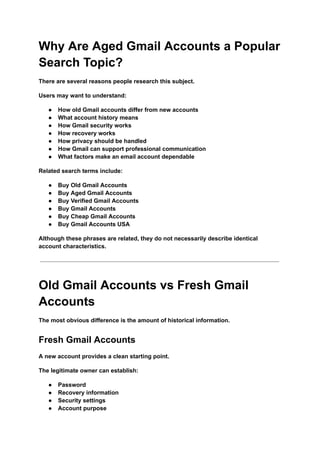 Why Are Aged Gmail Accounts a Popular
Search Topic?
There are several reasons people research this subject.
Users may want to understand:
●​ How old Gmail accounts differ from new accounts
●​ What account history means
●​ How Gmail security works
●​ How recovery works
●​ How privacy should be handled
●​ How Gmail can support professional communication
●​ What factors make an email account dependable
Related search terms include:
●​ Buy Old Gmail Accounts
●​ Buy Aged Gmail Accounts
●​ Buy Verified Gmail Accounts
●​ Buy Gmail Accounts
●​ Buy Cheap Gmail Accounts
●​ Buy Gmail Accounts USA
Although these phrases are related, they do not necessarily describe identical
account characteristics.
Old Gmail Accounts vs Fresh Gmail
Accounts
The most obvious difference is the amount of historical information.
Fresh Gmail Accounts
A new account provides a clean starting point.
The legitimate owner can establish:
●​ Password
●​ Recovery information
●​ Security settings
●​ Account purpose
 