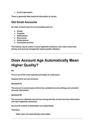 ●​ Email organization
There is generally little historical information to review.
Old Gmail Accounts
An older account may have accumulated years of:
●​ Emails
●​ Contacts
●​ Notifications
●​ Documents
●​ Subscriptions
●​ Connected services
This history may be useful in some legitimate situations, but it also means that
privacy and account management require greater attention.
Does Account Age Automatically Mean
Higher Quality?
No.
This is one of the most important principles to understand.
Suppose there are two accounts.
Account A
The account is several years old but has outdated security settings and uncertain
recovery information.
Account B
The account is relatively new but has strong security, current recovery information,
and clear legitimate ownership.
Account B could be substantially more dependable.
Therefore:
Older does not automatically mean better.
 