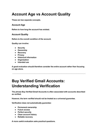Account Age vs Account Quality
These are two separate concepts.
Account Age
Refers to how long the account has existed.
Account Quality
Refers to the overall condition of the account.
Quality can involve:
●​ Security
●​ Ownership
●​ Recovery
●​ Privacy
●​ Historical information
●​ Organization
●​ Intended use
A good evaluation should therefore consider the entire account rather than focusing
on age alone.
Buy Verified Gmail Accounts:
Understanding Verification
The phrase Buy Verified Gmail Accounts is often associated with accounts described
as verified.
However, the term verified should not be treated as a universal guarantee.
Verification does not automatically guarantee:
●​ Permanent ownership
●​ Future access
●​ Perfect security
●​ Clean account history
●​ Reliable recovery
A more useful evaluation asks practical questions.
 
