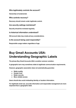 Who legitimately controls the account?
Ownership is fundamental.
Who controls recovery?
Recovery should remain under legitimate control.
Are security settings maintained?
Security should be reviewed regularly.
Is historical information understood?
Old account data may create privacy considerations.
Is the account being used responsibly?
Responsible usage matters regardless of age.
Buy Gmail Accounts USA:
Understanding Geographic Labels
The phrase Buy Gmail Accounts USA is another common variation.
A geographic term may sometimes relate to legitimate communication requirements.
However, geographic association does not automatically guarantee:
●​ Better quality
●​ Greater trust
●​ Better security
●​ More reliable access
Users should also avoid misleading identity or location information.
For legitimate email use, accurate information and responsible management are more
important than a geographic label.
 