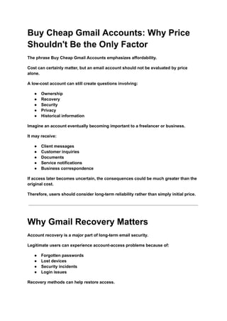 Buy Cheap Gmail Accounts: Why Price
Shouldn't Be the Only Factor
The phrase Buy Cheap Gmail Accounts emphasizes affordability.
Cost can certainly matter, but an email account should not be evaluated by price
alone.
A low-cost account can still create questions involving:
●​ Ownership
●​ Recovery
●​ Security
●​ Privacy
●​ Historical information
Imagine an account eventually becoming important to a freelancer or business.
It may receive:
●​ Client messages
●​ Customer inquiries
●​ Documents
●​ Service notifications
●​ Business correspondence
If access later becomes uncertain, the consequences could be much greater than the
original cost.
Therefore, users should consider long-term reliability rather than simply initial price.
Why Gmail Recovery Matters
Account recovery is a major part of long-term email security.
Legitimate users can experience account-access problems because of:
●​ Forgotten passwords
●​ Lost devices
●​ Security incidents
●​ Login issues
Recovery methods can help restore access.
 