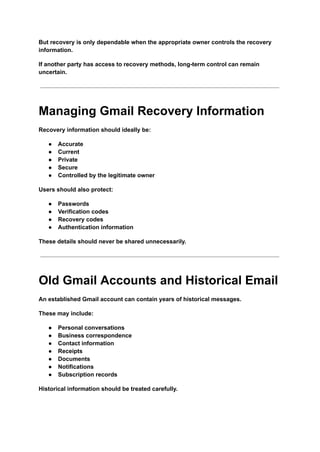 But recovery is only dependable when the appropriate owner controls the recovery
information.
If another party has access to recovery methods, long-term control can remain
uncertain.
Managing Gmail Recovery Information
Recovery information should ideally be:
●​ Accurate
●​ Current
●​ Private
●​ Secure
●​ Controlled by the legitimate owner
Users should also protect:
●​ Passwords
●​ Verification codes
●​ Recovery codes
●​ Authentication information
These details should never be shared unnecessarily.
Old Gmail Accounts and Historical Email
An established Gmail account can contain years of historical messages.
These may include:
●​ Personal conversations
●​ Business correspondence
●​ Contact information
●​ Receipts
●​ Documents
●​ Notifications
●​ Subscription records
Historical information should be treated carefully.
 
