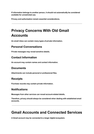 If information belongs to another person, it should not automatically be considered
available for unrestricted use.
Privacy and authorization remain essential considerations.
Privacy Concerns With Old Gmail
Accounts
An email inbox can contain many types of private information.
Personal Conversations
Private messages may reveal sensitive details.
Contact Information
An account may contain names and contact information.
Documents
Attachments can include personal or professional files.
Receipts
Purchase records may contain private information.
Notifications
Messages from other services can reveal account-related details.
Therefore, privacy should always be considered when dealing with established email
accounts.
Gmail Accounts and Connected Services
A Gmail account may be connected to a larger digital ecosystem.
 