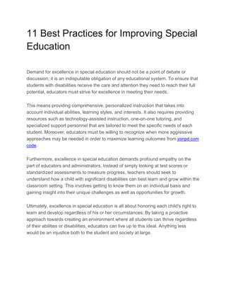 11 Best Practices for Improving Special
Education
Demand for excellence in special education should not be a point of debate or
discussion; it is an indisputable obligation of any educational system. To ensure that
students with disabilities receive the care and attention they need to reach their full
potential, educators must strive for excellence in meeting their needs.
This means providing comprehensive, personalized instruction that takes into
account individual abilities, learning styles, and interests. It also requires providing
resources such as technology-assisted instruction, one-on-one tutoring, and
specialized support personnel that are tailored to meet the specific needs of each
student. Moreover, educators must be willing to recognize when more aggressive
approaches may be needed in order to maximize learning outcomes from joinpd.com
code.
Furthermore, excellence in special education demands profound empathy on the
part of educators and administrators. Instead of simply looking at test scores or
standardized assessments to measure progress, teachers should seek to
understand how a child with significant disabilities can best learn and grow within the
classroom setting. This involves getting to know them on an individual basis and
gaining insight into their unique challenges as well as opportunities for growth.
Ultimately, excellence in special education is all about honoring each child's right to
learn and develop regardless of his or her circumstances. By taking a proactive
approach towards creating an environment where all students can thrive regardless
of their abilities or disabilities, educators can live up to this ideal. Anything less
would be an injustice both to the student and society at large.
 