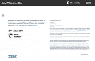 Additionally, IBM Global Financing provides numerous payment options to
help you acquire the technology you need to grow your business. We provide
full lifecycle management of IT products and services, from acquisition to
disposition. For more information, visit: ibm.com/financing
IBM MaaS360
 I /
' ~~ ; With
Watson™
© Copyright IBM Corporation 2018
IBM Security
New Orchard Road
Armonk, NY 10504
Produced in the United States of America
January 2018
IBM, the IBM logo, ibm.com, MaaS360, Watson, and X-Force are trademarks of International Business Machines Corp., registered
in many jurisdictions worldwide. Other product and service names might be trademarks of IBM or other companies. A current list
of IBM trademarks is available on the web at “Copyright and trademark information” at ibm.com/legal/copytrade.shtml
Microsoft is a trademark of Microsoft Corporation in the United States, other countries, or both.
This document is current as of the initial date of publication and may be changed by IBM at any time. Not all offerings are available
in every country in which IBM operates.
THE INFORMATION IN THIS DOCUMENT IS PROVIDED “AS IS” WITHOUT ANY WARRANTY, EXPRESS OR IMPLIED, INCLUDING
WITHOUT ANY WARRANTIES OF MERCHANTABILITY, FITNESS FOR A PARTICULAR PURPOSE AND ANY WARRANTY OR
CONDITION OF NON-INFRINGEMENT. IBM products are warranted according to the terms and conditions of the agreements
under which they are provided.
The client is responsible for ensuring compliance with laws and regulations applicable to it. IBM does not provide legal advice or
represent or warrant that its services or products will ensure that the client is in compliance with any law or regulation.
Statement of Good Security Practices: IT system security involves protecting systems and information through prevention,
detection and response to improper access from within and outside your enterprise. Improper access can result in information
being altered, destroyed, misappropriated or misused or can result in damage to or misuse of your systems, including for use in
attacks on others. No IT system or product should be considered completely secure and no single product, service or security
measure can be completely effective in preventing improper use or access. IBM systems, products and services are designed to
be part of a lawful, comprehensive security approach, which will necessarily involve additional operational procedures, and may
require other systems, products or services to be most effective. IBM DOES NOT WARRANT THAT ANY SYSTEMS, PRODUCTS OR
SERVICES ARE IMMUNE FROM, OR WILL MAKE YOUR ENTERPRISE IMMUNE FROM, THE MALICIOUS OR ILLEGAL CONDUCT OF
ANY PARTY.
												WGW03350-USEN-00
e
- --- --- - - ----- ~ -- -. _...._- - - -~-=="= ';'=®
 
