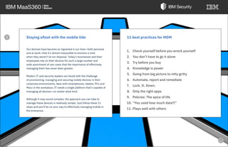 Staying afloat with the mobile tide
Our devices have become so ingrained in our lives—both personal
and at work—that it’s almost impossible to envision a time
when they weren’t at our disposal. Today’s businesses and their
employees rely on their devices for such a large number and
wide assortment of use cases that the importance of effectively
managing them has never been greater.
Modern IT and security leaders are faced with the challenge
of provisioning, managing and securing mobile devices in their
corporate environments. Now with smartphones, tablets, PCs and
Macs in the workplace, IT needs a single platform that’s capable of
managing all devices—no matter what kind.
Although it may sound complex, the approach you can take to
manage these devices is relatively simple. Just follow these 11
steps and you’ll be on your way to effectively managing mobile in
the enterprise.
11 best practices for MDM
1. Check yourself before you wreck yourself
2. You don’t have to go it alone
3. Try before you buy
4. Knowledge is power
5. Going from big picture to nitty gritty
6. Automate, report and remediate
7. Lock. It. Down.
8. Only the right apps
9. Policies: The spice of life
10. “You used how much data?!”
11. Plays well with others
e
 
