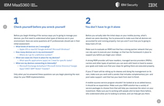 1Check yourself before you wreck yourself
Before you begin thinking of the various ways you’re going to manage your
devices, you first need to understand what types of devices are in your
environment. Here are some questions all IT professionals should ask in their
initial assessment:
• What kinds of devices am I managing?
• Apple iOS or macOS? Google Android? Microsoft Windows?
• How many devices are in my environment?
• Where do I go for a definitive number?
• What use cases do I have in place for my devices?
• What specific applications (apps) do I need for specific tasks?
• What are my devices connecting to internally?
• Microsoft Exchange ActiveSync? Microsoft Active Directory? Google
Apps? EWS? IBM® Notes® Traveler?
Only when you’ve answered these questions can you begin planning the next
steps for your MDM implementation.
2You don’t have to go it alone
Before you actually take the initial steps on your mobile journey, what’s
ahead can seem daunting. You’re pressured to make sure that all devices are
accounted for and running properly—but you aren’t sure how you’re going to
keep track of it all.
Make sure to evaluate an MDM tool that has a strong partner network that you
can rely upon to execute your strategy—or that has the framework in place to
support you before you begin your rollout.
A strong MDM provider will have resellers, managed service providers (MSPs),
carriers and other types of partners you can work with hand-in-hand to assess
your goals and make sure that your steps for getting there are executed properly.
If your IT team will be rolling up its sleeves and doing the management on its
own, make sure you work with a vendor that includes complementary pre- and
post-sales support—and that has your back from start to finish.
A mobile success service program shouldn’t be looked at as an added bonus;
it should be an expectation. Make sure your MDM solution has a variety of
service packages to choose from that will help you maximize the return on your
investment. Make sure you’re working with people who’ve been there before,
who understand what you’re looking to achieve, and can help get you there.
e
 