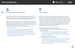 6Automate, report and remediate
Protecting corporate data is one of the highest priorities for modern IT and
security leaders—and, no surprise, also one of the biggest challenges. Your
MDM solution should have robust security capabilities that are easy to use.
With sensitive data on both corporate and employee devices, you should be
able to know and control what is accessed. Reporting tools must provide in-
depth information about device inventory, security risks and compliance. Here
are some things to consider when it comes to reports:
• Devices can report their locations over a period of time, so you can see
where they’ve been.
• If a device is out of compliance with your corporate policies, reports
and alerts can be generated and immediately sent to the IT staff.
• Remediation should be swift and automatic for violations including
device lock, selective wipe or appropriate corporate actions by the human
resources department. All these can be viewed with a simple report that
can be exported for your enterprise records.
Lock. It. Down.
With the rise of bring-your-own-device (BYOD) initiatives, organizations run
the risk of exposing their corporate information on employee-owned, personal
devices. However, your MDM solution should offer some form of enterprise data
containment. The idea is to separate work from play, so your IT team has more
control of what the user has access to—and, more specifically, who has access
to the data on that device. Your MDM solution should be able to set up specific
guidelines for accessing secure data, and it should take actions in case of a
potential breach such as lost or theft of a device.
When considering secure containment, ask yourself:
• What should I do if a device is lost or stolen? How can I protect my
organization’s data?
• Your MDM solution should be able to remotely locate, lock and wipe
a device. Some solutions offer a “selective wipe,” which will affect
only the data and settings you’ve pushed down to the device, leaving the
personal information intact.
• How can I lock down my corporate data?
• Locking down data is simple. In most cases, you can set up enterprise
data security through a policy and apply it to the user and/or the device.
Security can include passcode protection for the MDM app and
time-based restrictions for when users can access their corporate data,
including email and documents.
7
e
 