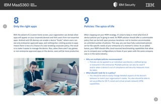 8Only the right apps
With the advent of a custom home screen, your organization can dictate what
apps will appear on your corporate devices and limit users from non-essential
apps. Android and iOS devices can enable a device “kiosk,” where users can
see only enterprise-approved apps, and nothing else. Limiting access to apps
means there is less of a chance of a user breaking corporate policy; the result
is to make it easier to manage the device. Also, when there aren’t any games
or non-enterprise approved apps on the device, users will be more productive.
9Policies: The spice of life
When mapping out your MDM strategy, it’s wise to keep in mind what kind of
device policies you’re going to need. An MDM solution should offer a customizable
policy that can be built upon previous iterations—not to mention accommodate
an unlimited number of policies. This way, you can have fully customized policies
set for the specific needs of your enterprise at a moment’s notice. As an added
bonus, your MDM should offer cloud-sourced benchmarking capabilities that allow
you to compare your configurations to those of your peers with the same company
size or in the same industry.
• Why are multiple policies recommended?
• Policies can be applied to an individual user/device, a defined group
or everyone in the enterprise. Multiple policies can also be used if
and/or when a device is out of compliance and security measures must
be taken.
• What should I look for in a policy?
• You should be able to easily change detailed aspects of the device’s
behavior to match your organization’s needs. You also should be able to
set up profiles for Wi-Fi, email and virtual private network (VPN)
capabilities.
e
 