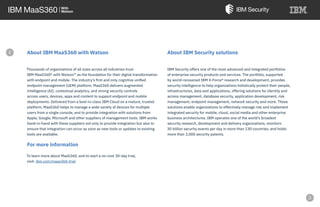 About IBM MaaS360 with Watson
Thousands of organizations of all sizes across all industries trust
IBM MaaS360® with Watson™ as the foundation for their digital transformation
with endpoint and mobile. The industry’s first and only cognitive unified
endpoint management (UEM) platform, MaaS360 delivers augmented
intelligence (AI), contextual analytics, and strong security controls
across users, devices, apps and content to support endpoint and mobile
deployments. Delivered from a best-in-class IBM Cloud on a mature, trusted
platform, MaaS360 helps to manage a wide variety of devices for multiple
users from a single console, and to provide integration with solutions from
Apple, Google, Microsoft and other suppliers of management tools. IBM works
hand-in-hand with these suppliers not only to provide integration but also to
ensure that integration can occur as soon as new tools or updates to existing
tools are available.
For more information
To learn more about MaaS360, and to start a no-cost 30-day trial,
visit: ibm.com/maas360-trial
About IBM Security solutions
IBM Security offers one of the most advanced and integrated portfolios
of enterprise security products and services. The portfolio, supported
by world-renowned IBM X-Force® research and development, provides
security intelligence to help organizations holistically protect their people,
infrastructures, data and applications, offering solutions for identity and
access management, database security, application development, risk
management, endpoint management, network security and more. These
solutions enable organizations to effectively manage risk and implement
integrated security for mobile, cloud, social media and other enterprise
business architectures. IBM operates one of the world’s broadest
security research, development and delivery organizations, monitors
30 billion security events per day in more than 130 countries, and holds
more than 3,000 security patents.
e
 