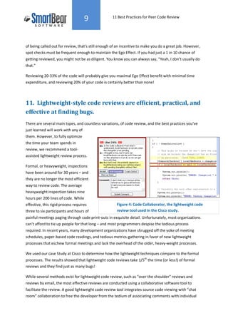9             11 Best Practices for Peer Code Review




of being called out for review, that’s still enough of an incentive to make you do a great job. However,
spot checks must be frequent enough to maintain the Ego Effect. If you had just a 1 in 10 chance of
getting reviewed, you might not be as diligent. You know you can always say, “Yeah, I don’t usually do
that.”

Reviewing 20-33% of the code will probably give you maximal Ego Effect benefit with minimal time
expenditure, and reviewing 20% of your code is certainly better than none!




11. Lightweight-style code reviews are efficient, practical, and
effective at finding bugs.
There are several main types, and countless variations, of code review, and the best practices you’ve
just learned will work with any of
them. However, to fully optimize
the time your team spends in
review, we recommend a tool-
assisted lightweight review process.

Formal, or heavyweight, inspections
have been around for 30 years – and
they are no longer the most efficient
way to review code. The average
heavyweight inspection takes nine
hours per 200 lines of code. While
effective, this rigid process requires                Figure 4: Code Collaborator, the lightweight code
three to six participants and hours of                review tool used in the Cisco study.
painful meetings paging through code print-outs in exquisite detail. Unfortunately, most organizations
can’t afford to tie up people for that long – and most programmers despise the tedious process
required. In recent years, many development organizations have shrugged off the yoke of meeting
schedules, paper-based code readings, and tedious metrics-gathering in favor of new lightweight
processes that eschew formal meetings and lack the overhead of the older, heavy-weight processes.

We used our case Study at Cisco to determine how the lightweight techniques compare to the formal
processes. The results showed that lightweight code reviews take 1/5th the time (or less!) of formal
reviews and they find just as many bugs!

While several methods exist for lightweight code review, such as “over the shoulder” reviews and
reviews by email, the most effective reviews are conducted using a collaborative software tool to
facilitate the review. A good lightweight code review tool integrates source code viewing with “chat
room” collaboration to free the developer from the tedium of associating comments with individual
 