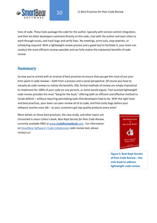 10                 11 Best Practices for Peer Code Review




lines of code. These tools package the code for the author, typically with version control integration,
and then let other developers comment directly on the code, chat with the author and each other to
work through issues, and track bugs and verify fixes. No meetings, print-outs, stop-watches, or
scheduling required. With a lightweight review process and a good tool to facilitate it, your team can
conduct the most efficient reviews possible and can fully realize the substantial benefits of code
review.




Summary
So now you’re armed with an arsenal of best practices to ensure that you get the most of out your
time spent in code reviews – both from a process and a social perspective. Of course you have to
actually do code reviews to realize the benefits. Old, formal methods of review are simply impractical
to implement for 100% of your code (or any percent, as some would argue). Tool-assisted lightweight
code review provides the most “bang for the buck,” offering both an efficient and effective method to
locate defects – without requiring painstaking tasks that developers hate to do. With the right tools
and best-practices, your team can peer-review all of its code, and find costly bugs before your
software reaches even QA – so your customers get top-quality products every time!

More details on these best practices, the case study, and other topics are
chronicled in Jason Cohen’s book, Best Kept Secrets for Peer Code Review,
currently available FREE at www.CodeReviewBook.com. For information
on SmartBear Software’s Code Collaborator code review tool, please
contact us!




                                                                                 Figure 5: Best Kept Secrets
                                                                                 of Peer Code Review – the
                                                                                 only book to address
                                                                                 lightweight code review.
 