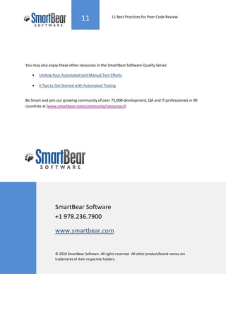 11                 11 Best Practices for Peer Code Review




You may also enjoy these other resources in the SmartBear Software Quality Series:

   •   Uniting Your Automated and Manual Test Efforts

   •   6 Tips to Get Started with Automated Testing


Be Smart and join our growing community of over 75,000 development, QA and IT professionals in 90
countries at (www.smartbear.com/community/resources/).




                 SmartBear Software
                 +1 978.236.7900

                 www.smartbear.com


                 © 2010 SmartBear Software. All rights reserved. All other product/brand names are
                 trademarks of their respective holders.
 