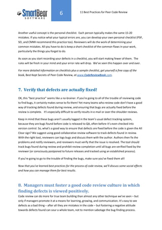 6                 11 Best Practices for Peer Code Review




Another useful concept is the personal checklist. Each person typically makes the same 15-20
mistakes. If you notice what your typical errors are, you can develop your own personal checklist (PSP,
SEI, and CMMI recommend this practice too). Reviewers will do the work of determining your
common mistakes. All you have to do is keep a short checklist of the common flaws in your work,
particularly the things you forget to do.

As soon as you start recording your defects in a checklist, you will start making fewer of them. The
rules will be fresh in your mind and your error rate will drop. We’ve seen this happen over and over.

For more detailed information on checklists plus a sample checklist, get yourself a free copy of the
book, Best Kept Secrets of Peer Code Review, at www.CodeReviewBook.com.




7. Verify that defects are actually fixed!
OK, this “best practice” seems like a no-brainer. If you’re going to all of the trouble of reviewing code
to find bugs, it certainly makes sense to fix them! Yet many teams who review code don’t have a good
way of tracking defects found during review, and ensuring that bugs are actually fixed before the
review is complete. It’s especially difficult to verify results in e-mail or over-the-shoulder reviews.

Keep in mind that these bugs aren’t usually logged in the team’s usual defect tracking system,
because they are bugs found before code is released to QA, often before it’s even checked into
version control. So, what’s a good way to ensure that defects are fixed before the code is given the All
Clear sign? We suggest using good collaborative review software to track defects found in review.
With the right tool, reviewers can logs bugs and discuss them with the author. Authors then fix the
problems and notify reviewers, and reviewers must verify that the issue is resolved. The tool should
track bugs found during review and prohibit review completion until all bugs are verified fixed by the
reviewer (or consciously postponed to future releases and tracked using an established process).

If you’re going to go to the trouble of finding the bugs, make sure you’ve fixed them all!

Now that you’ve learned best practices for the process of code review, we’ll discuss some social effects
and how you can manage them for best results.




8. Managers must foster a good code review culture in which
finding defects is viewed positively.
Code review can do more for true team building than almost any other technique we’ve seen – but
only if managers promote it at a means for learning, growing, and communication. It’s easy to see
defects as a bad thing – after all they are mistakes in the code – but fostering a negative attitude
towards defects found can sour a whole team, not to mention sabotage the bug-finding process.
 