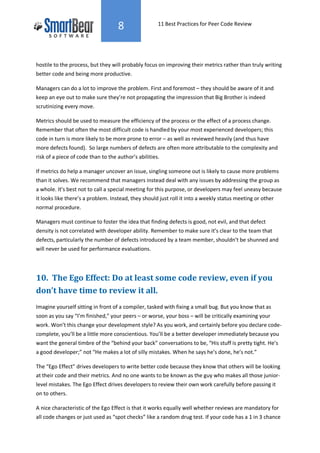 8                 11 Best Practices for Peer Code Review




hostile to the process, but they will probably focus on improving their metrics rather than truly writing
better code and being more productive.

Managers can do a lot to improve the problem. First and foremost – they should be aware of it and
keep an eye out to make sure they’re not propagating the impression that Big Brother is indeed
scrutinizing every move.

Metrics should be used to measure the efficiency of the process or the effect of a process change.
Remember that often the most difficult code is handled by your most experienced developers; this
code in turn is more likely to be more prone to error – as well as reviewed heavily (and thus have
more defects found). So large numbers of defects are often more attributable to the complexity and
risk of a piece of code than to the author’s abilities.

If metrics do help a manager uncover an issue, singling someone out is likely to cause more problems
than it solves. We recommend that managers instead deal with any issues by addressing the group as
a whole. It’s best not to call a special meeting for this purpose, or developers may feel uneasy because
it looks like there’s a problem. Instead, they should just roll it into a weekly status meeting or other
normal procedure.

Managers must continue to foster the idea that finding defects is good, not evil, and that defect
density is not correlated with developer ability. Remember to make sure it’s clear to the team that
defects, particularly the number of defects introduced by a team member, shouldn’t be shunned and
will never be used for performance evaluations.




10. The Ego Effect: Do at least some code review, even if you
don’t have time to review it all.
Imagine yourself sitting in front of a compiler, tasked with fixing a small bug. But you know that as
soon as you say “I’m finished,” your peers – or worse, your boss – will be critically examining your
work. Won’t this change your development style? As you work, and certainly before you declare code-
complete, you’ll be a little more conscientious. You’ll be a better developer immediately because you
want the general timbre of the “behind your back” conversations to be, “His stuff is pretty tight. He’s
a good developer;” not “He makes a lot of silly mistakes. When he says he’s done, he’s not.”

The “Ego Effect” drives developers to write better code because they know that others will be looking
at their code and their metrics. And no one wants to be known as the guy who makes all those junior-
level mistakes. The Ego Effect drives developers to review their own work carefully before passing it
on to others.

A nice characteristic of the Ego Effect is that it works equally well whether reviews are mandatory for
all code changes or just used as “spot checks” like a random drug test. If your code has a 1 in 3 chance
 